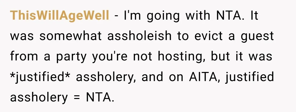 ThisWillAgeWell − I'm going with NTA. It was somewhat assholeish to evict a guest from a party you're not hosting, but it was *justified* assholery, and on AITA, justified assholery...