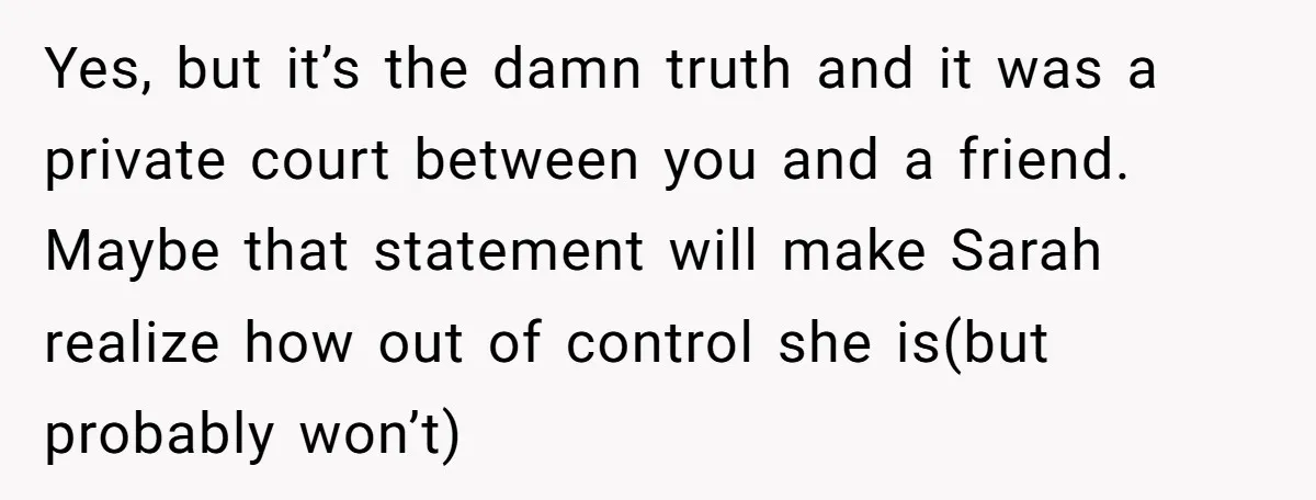 Yes, but it’s the damn truth and it was a private court between you and a friend. Maybe that statement will make Sarah realize how out of control she is(but...