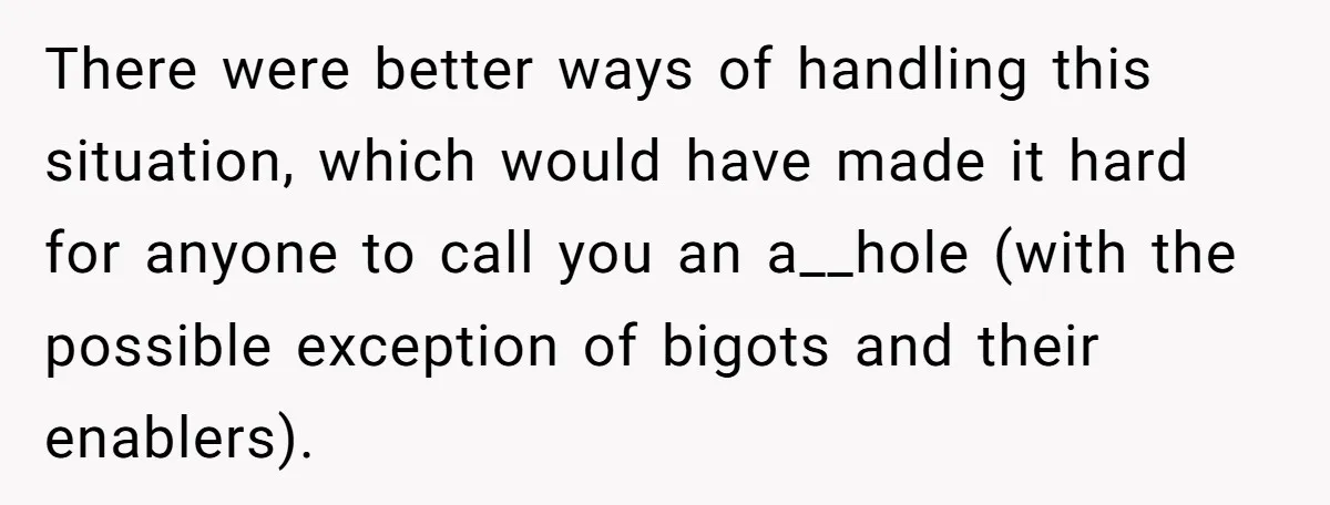 There were better ways of handling this situation, which would have made it hard for anyone to call you an a__hole (with the possible exception of bigots and their enablers).