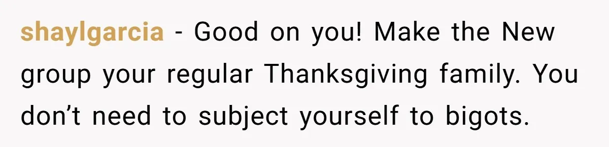 shaylgarcia − Good on you! Make the New group your regular Thanksgiving family. You don’t need to subject yourself to bigots.