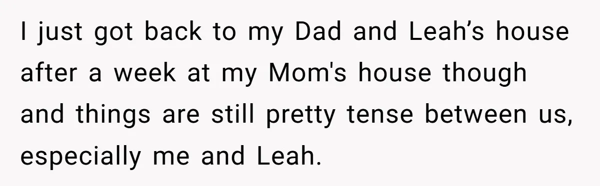 I just got back to my Dad and Leah’s house after a week at my Mom's house though and things are still pretty tense between us, especially me and Leah.