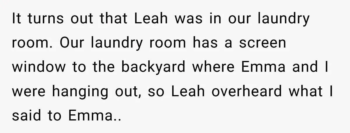 It turns out that Leah was in our laundry room. Our laundry room has a screen window to the backyard where Emma and I were hanging out, so Leah overheard...