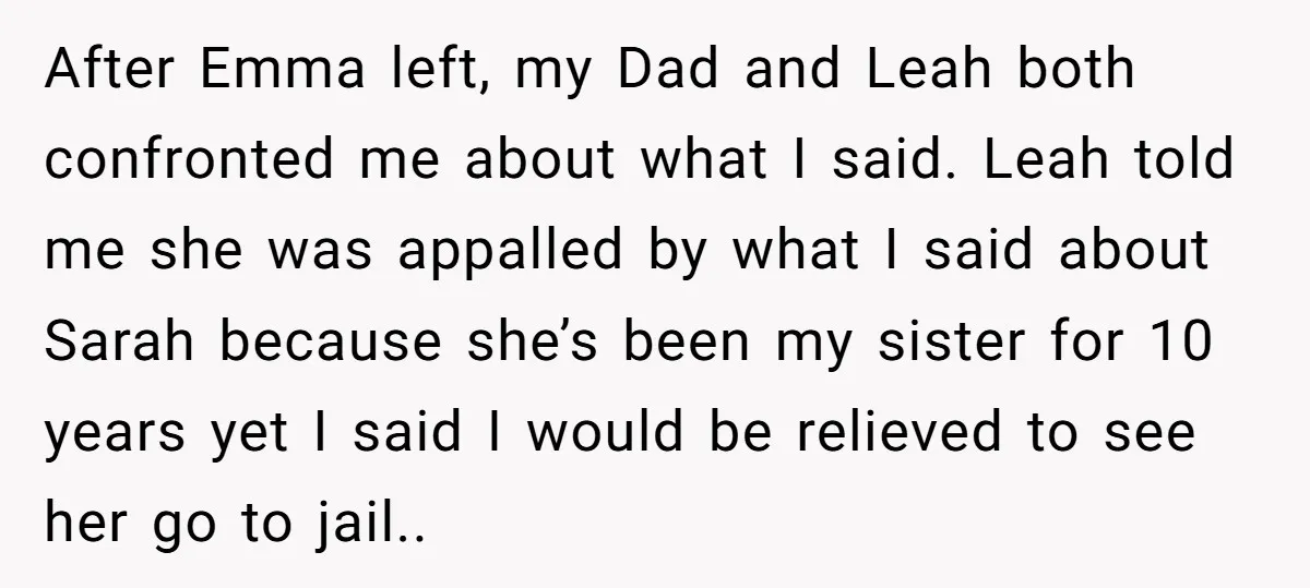 After Emma left, my Dad and Leah both confronted me about what I said. Leah told me she was appalled by what I said about Sarah because she’s been my...