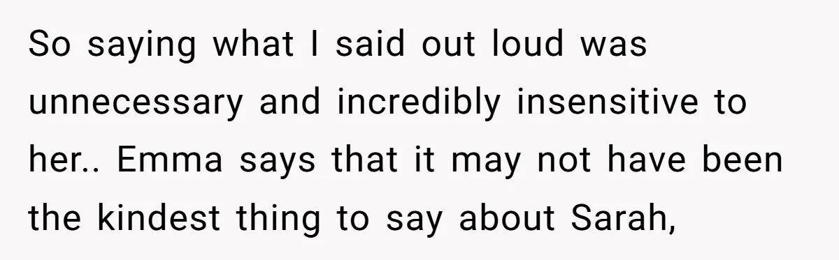 So saying what I said out loud was unnecessary and incredibly insensitive to her.. Emma says that it may not have been the kindest thing to say about Sarah,