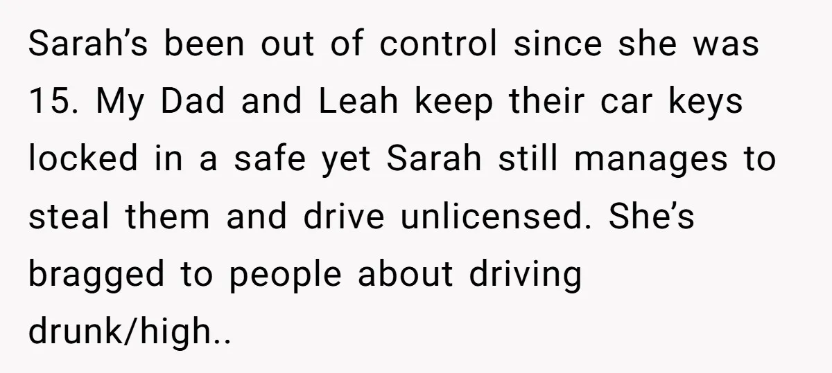 Sarah’s been out of control since she was 15. My Dad and Leah keep their car keys locked in a safe yet Sarah still manages to steal them and drive...