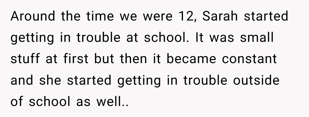 Around the time we were 12, Sarah started getting in trouble at school. It was small stuff at first but then it became constant and she started getting in trouble...