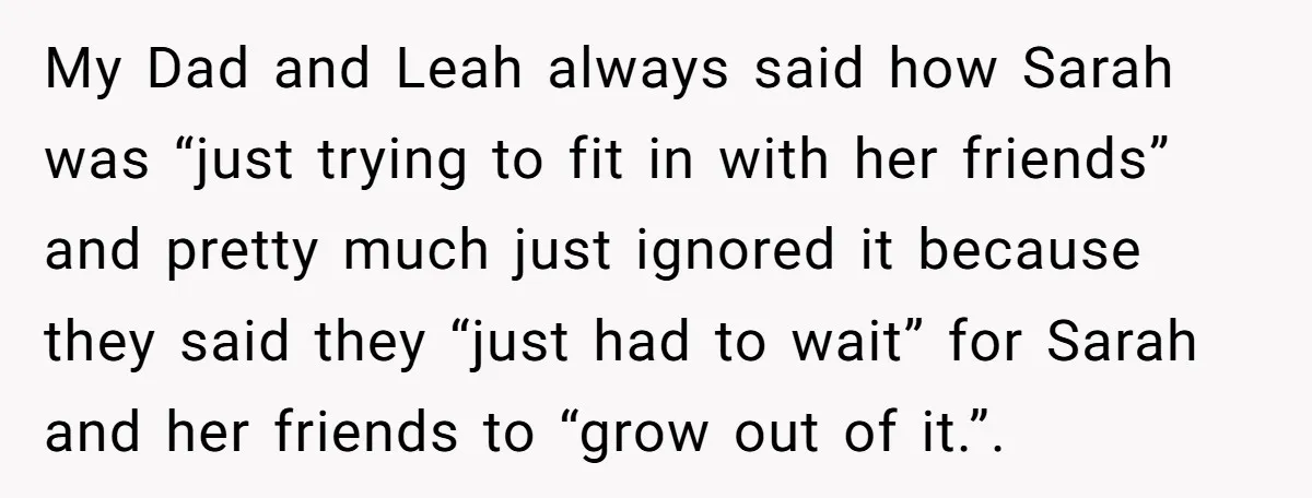 My Dad and Leah always said how Sarah was “just trying to fit in with her friends” and pretty much just ignored it because they said they “just had to...