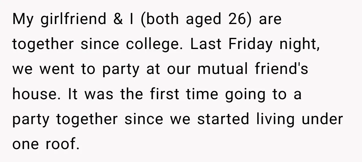 My girlfriend & I (both aged 26) are together since college. Last Friday night, we went to party at our mutual friend's house. It was the first time going to...