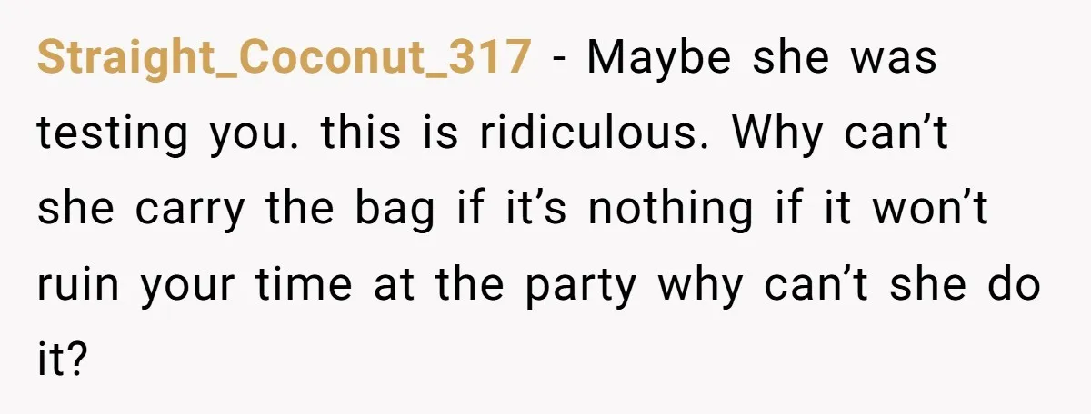 Straight_Coconut_317 − Maybe she was testing you. this is ridiculous. Why can’t she carry the bag if it’s nothing if it won’t ruin your time at the party why can’t...