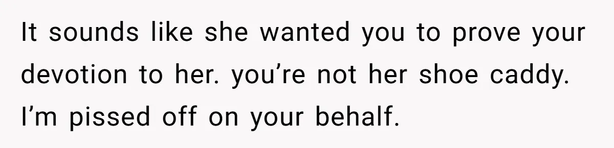 It sounds like she wanted you to prove your devotion to her. you’re not her shoe caddy. I’m pissed off on your behalf.