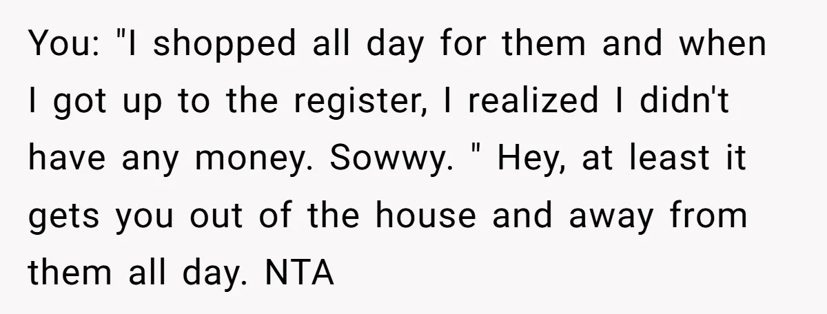 You: "I shopped all day for them and when I got up to the register, I realized I didn't have any money. Sowwy. " Hey, at least it gets you...