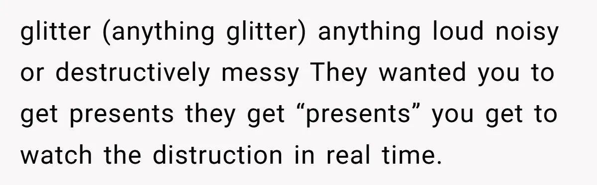 glitter (anything glitter) anything loud noisy or destructively messy They wanted you to get presents they get “presents” you get to watch the distruction in real time.