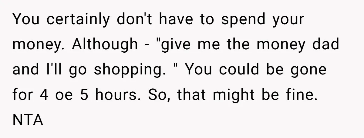 You certainly don't have to spend your money. Although - "give me the money dad and I'll go shopping. " You could be gone for 4 oe 5 hours. So,...