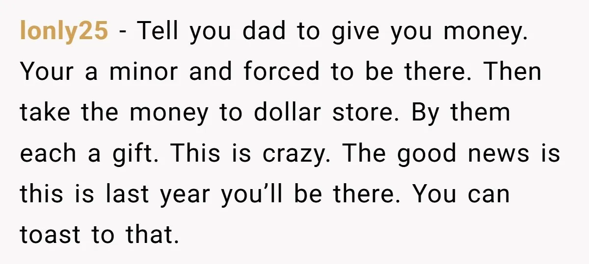 lonly25 − Tell you dad to give you money. Your a minor and forced to be there. Then take the money to dollar store. By them each a gift. This...