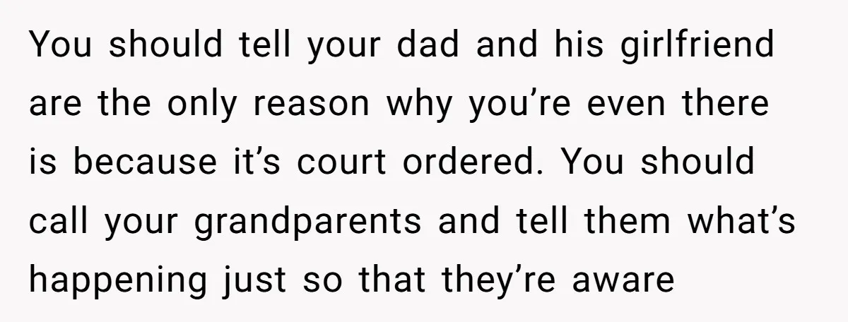 You should tell your dad and his girlfriend are the only reason why you’re even there is because it’s court ordered. You should call your grandparents and tell them what’s...