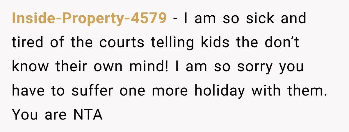 Inside-Property-4579 − I am so sick and tired of the courts telling kids the don’t know their own mind! I am so sorry you have to suffer one more holiday...