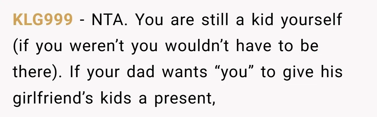 KLG999 − NTA. You are still a kid yourself (if you weren’t you wouldn’t have to be there). If your dad wants “you” to give his girlfriend’s kids a present,