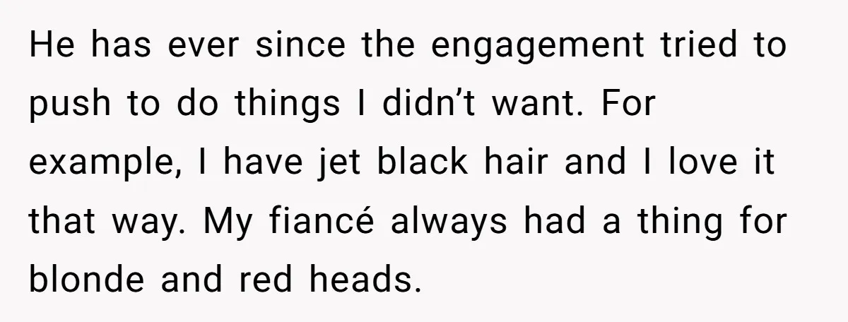 He has ever since the engagement tried to push to do things I didn’t want. For example, I have jet black hair and I love it that way. My fiancé...