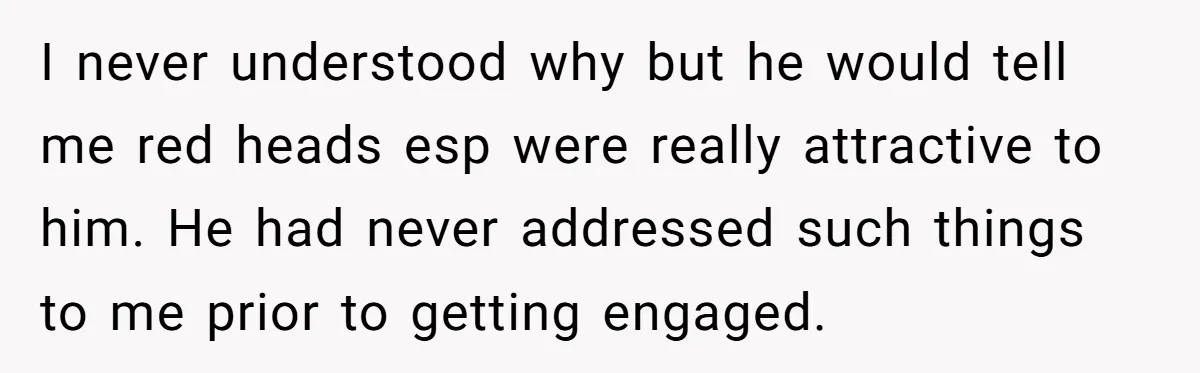 I never understood why but he would tell me red heads esp were really attractive to him. He had never addressed such things to me prior to getting engaged.