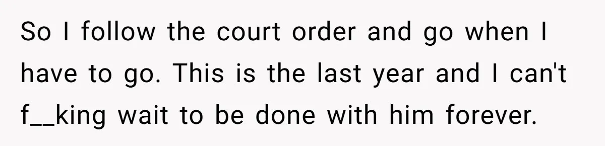 So I follow the court order and go when I have to go. This is the last year and I can't f__king wait to be done with him forever.