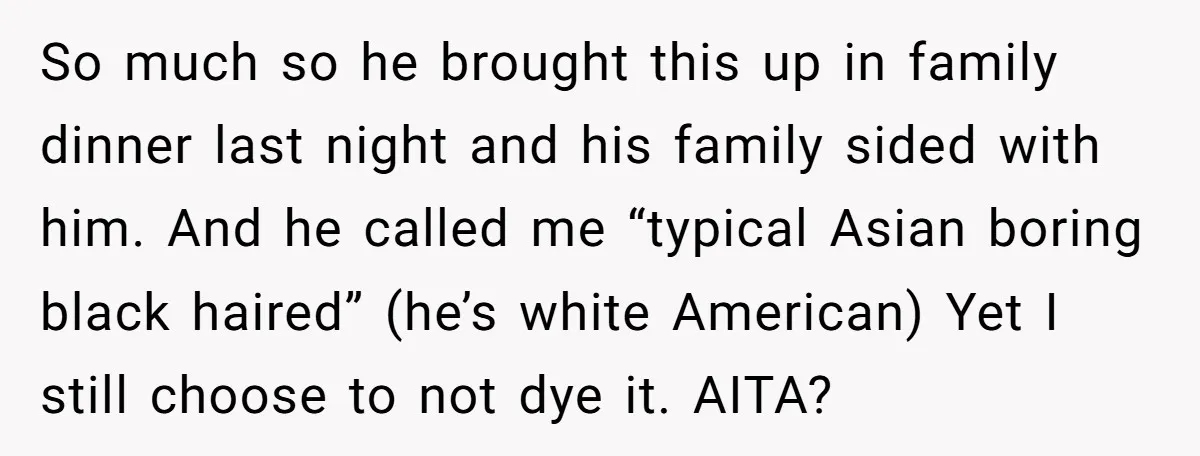 So much so he brought this up in family dinner last night and his family sided with him. And he called me “typical Asian boring black haired” (he’s white American)...