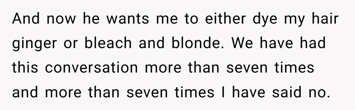 And now he wants me to either dye my hair ginger or bleach and blonde. We have had this conversation more than seven times and more than seven times I...
