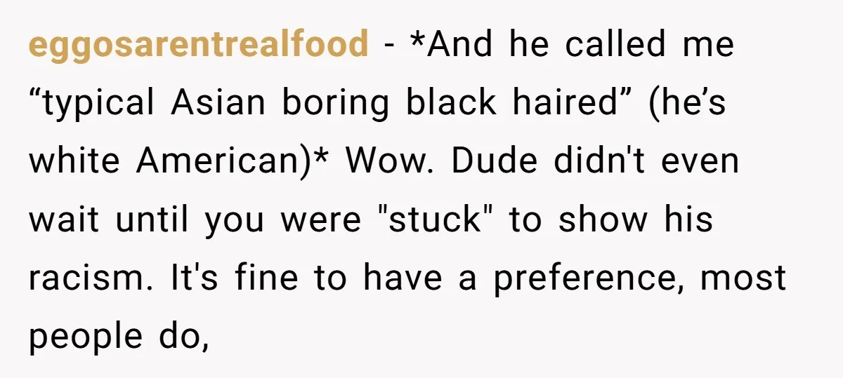 eggosarentrealfood − *And he called me “typical Asian boring black haired” (he’s white American)* Wow. Dude didn't even wait until you were "stuck" to show his racism. It's fine to...