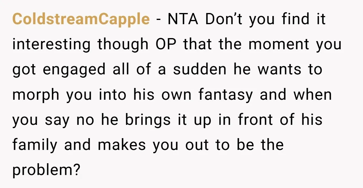 ColdstreamCapple − NTA Don’t you find it interesting though OP that the moment you got engaged all of a sudden he wants to morph you into his own fantasy and...