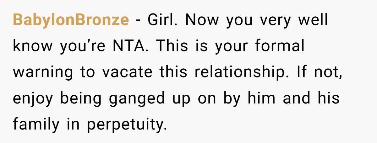 BabylonBronze − Girl. Now you very well know you’re NTA. This is your formal warning to vacate this relationship. If not, enjoy being ganged up on by him and his...