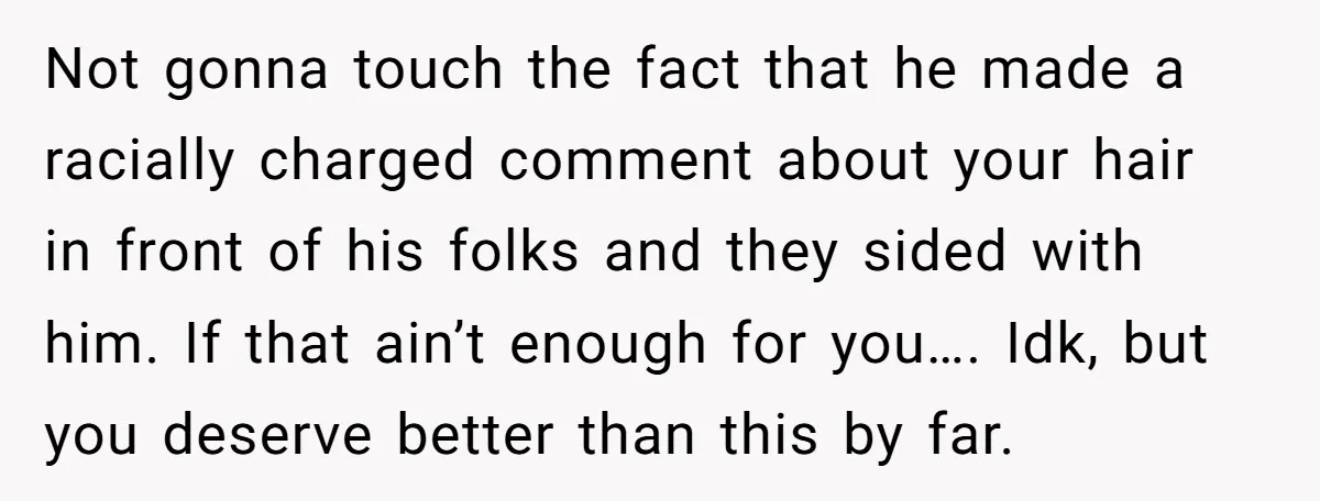 Not gonna touch the fact that he made a racially charged comment about your hair in front of his folks and they sided with him. If that ain’t enough for...