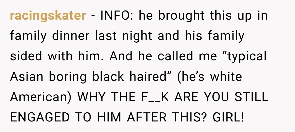 racingskater − INFO: he brought this up in family dinner last night and his family sided with him. And he called me “typical Asian boring black haired” (he’s white American)...