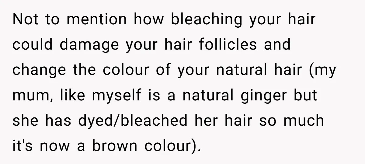 Not to mention how bleaching your hair could damage your hair follicles and change the colour of your natural hair (my mum, like myself is a natural ginger but she...