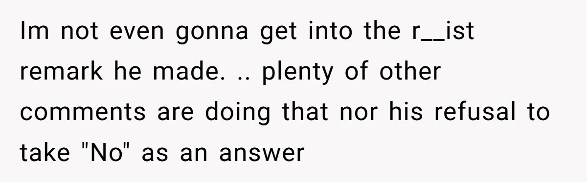 Im not even gonna get into the r__ist remark he made. .. plenty of other comments are doing that nor his refusal to take "No" as an answer