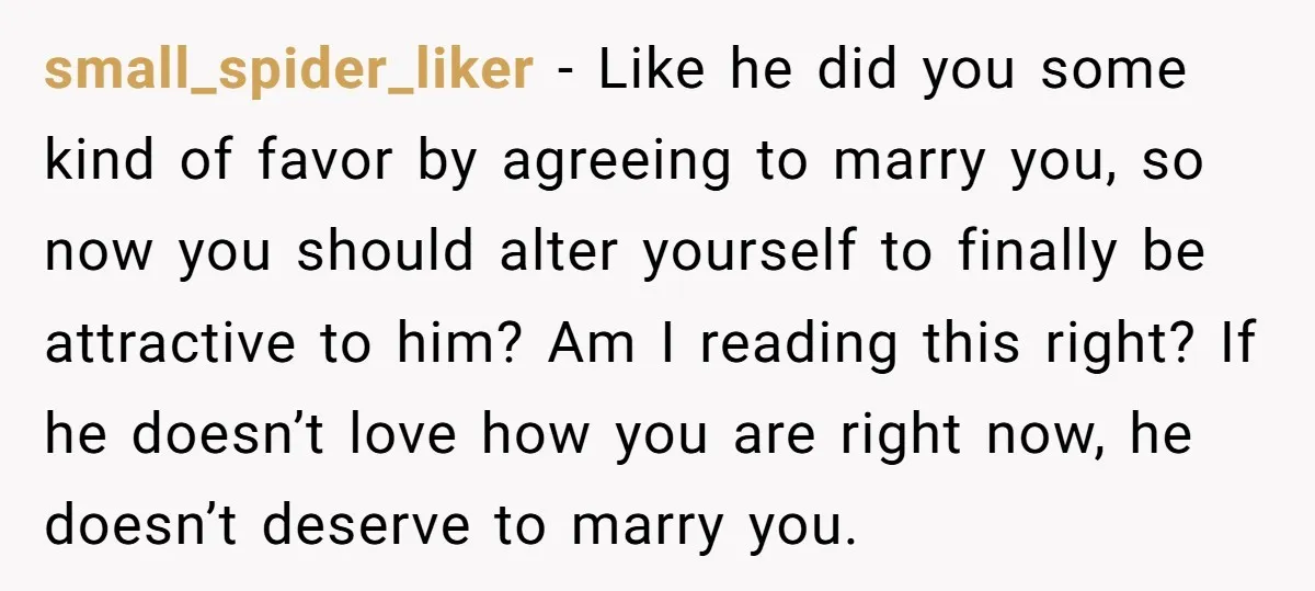 small_spider_liker − Like he did you some kind of favor by agreeing to marry you, so now you should alter yourself to finally be attractive to him? Am I reading...
