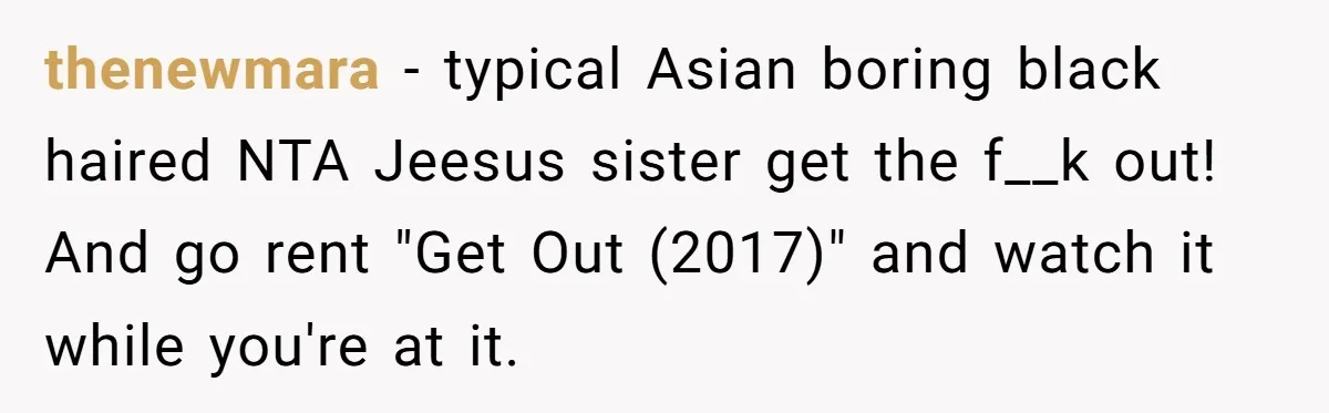 thenewmara − typical Asian boring black haired NTA Jeesus sister get the f__k out! And go rent "Get Out (2017)" and watch it while you're at it.