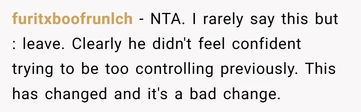 furitxboofrunlch − NTA. I rarely say this but : leave. Clearly he didn't feel confident trying to be too controlling previously. This has changed and it's a bad change.