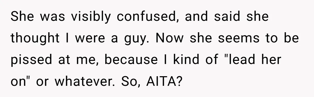 She was visibly confused, and said she thought I were a guy. Now she seems to be pissed at me, because I kind of "lead her on" or whatever. So,...