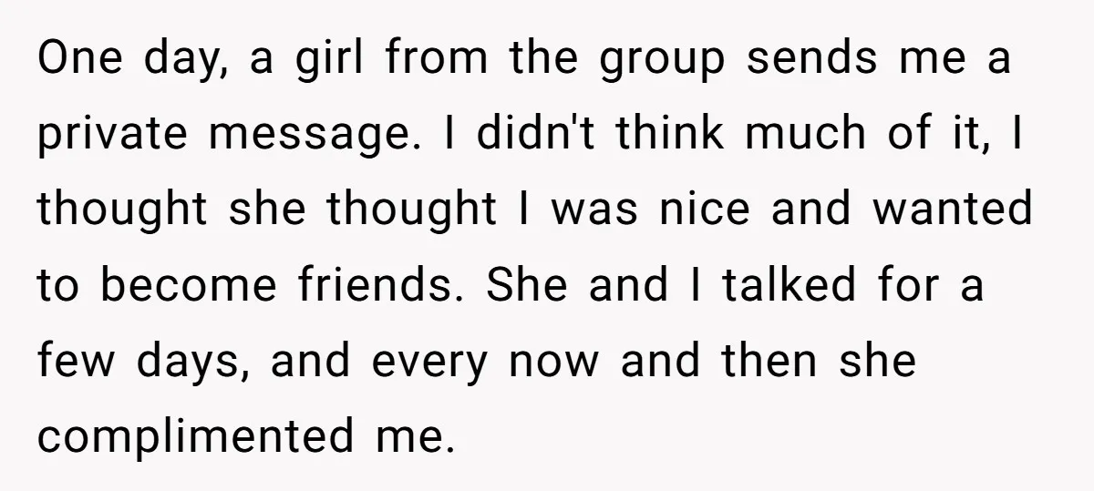 One day, a girl from the group sends me a private message. I didn't think much of it, I thought she thought I was nice and wanted to become friends....