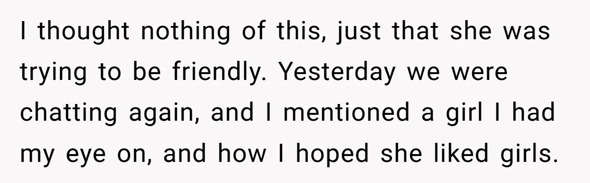 I thought nothing of this, just that she was trying to be friendly. Yesterday we were chatting again, and I mentioned a girl I had my eye on, and how...