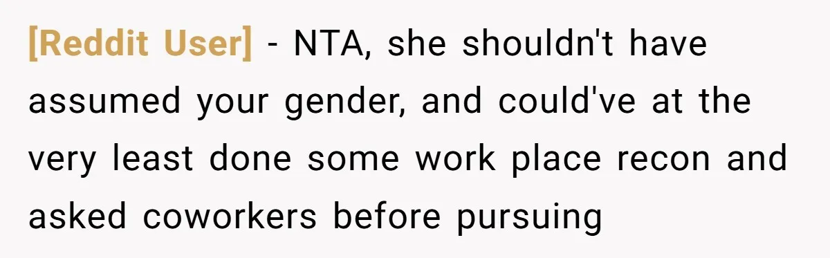 [Reddit User] − NTA, she shouldn't have assumed your gender, and could've at the very least done some work place recon and asked coworkers before pursuing