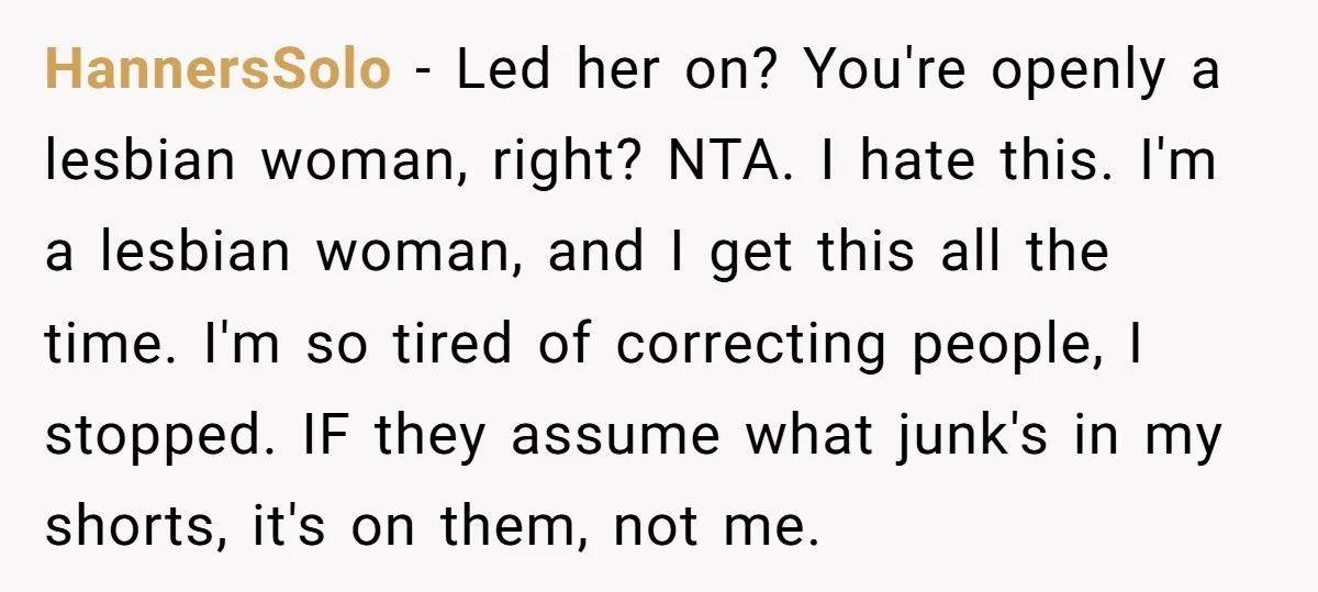 HannersSolo − Led her on? You're openly a lesbian woman, right? NTA. I hate this. I'm a lesbian woman, and I get this all the time. I'm so tired of...