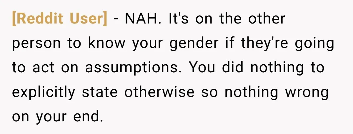 [Reddit User] − NAH. It's on the other person to know your gender if they're going to act on assumptions. You did nothing to explicitly state otherwise so nothing wrong...