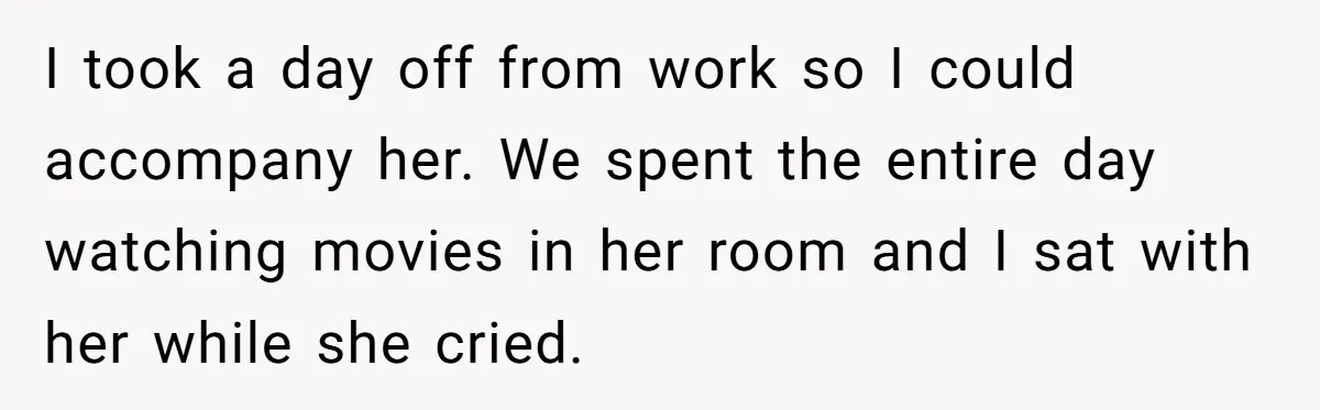 I took a day off from work so I could accompany her. We spent the entire day watching movies in her room and I sat with her while she cried.