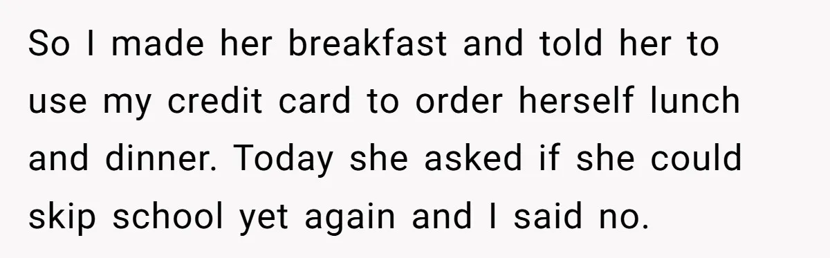 So I made her breakfast and told her to use my credit card to order herself lunch and dinner. Today she asked if she could skip school yet again and...