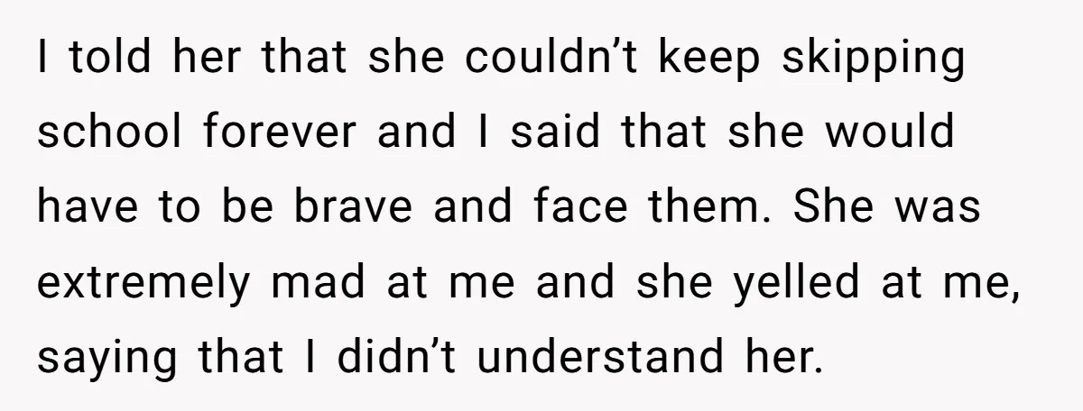 I told her that she couldn’t keep skipping school forever and I said that she would have to be brave and face them. She was extremely mad at me and...