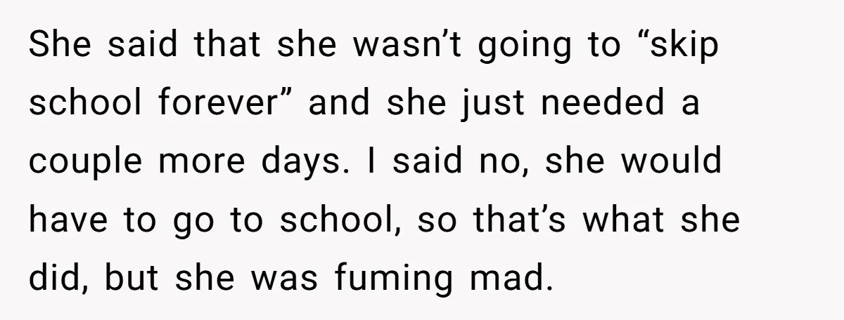 She said that she wasn’t going to “skip school forever” and she just needed a couple more days. I said no, she would have to go to school, so that’s...