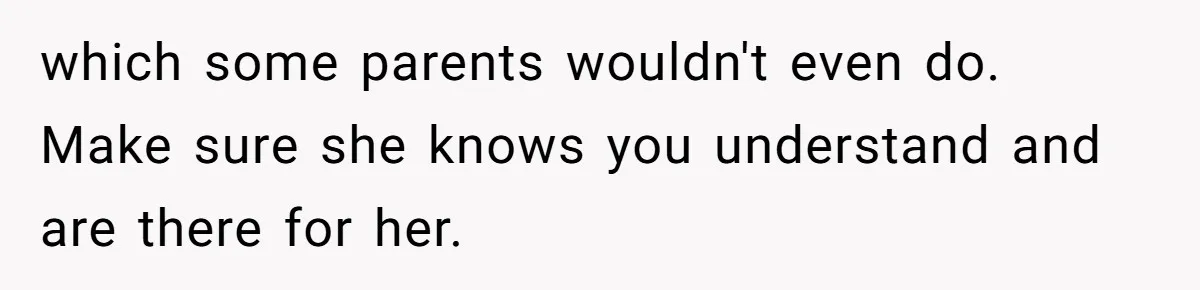 which some parents wouldn't even do. Make sure she knows you understand and are there for her.