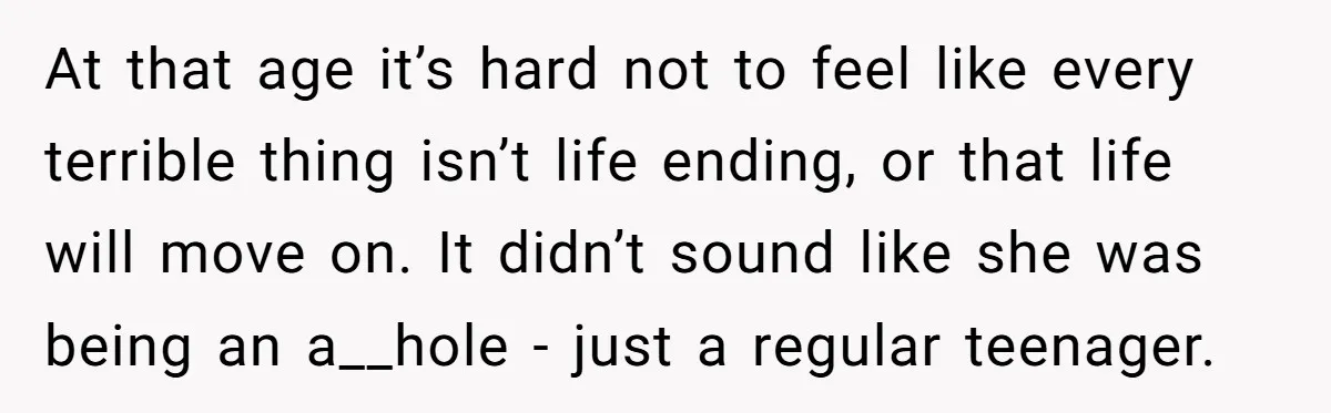 At that age it’s hard not to feel like every terrible thing isn’t life ending, or that life will move on. It didn’t sound like she was being an a__hole...