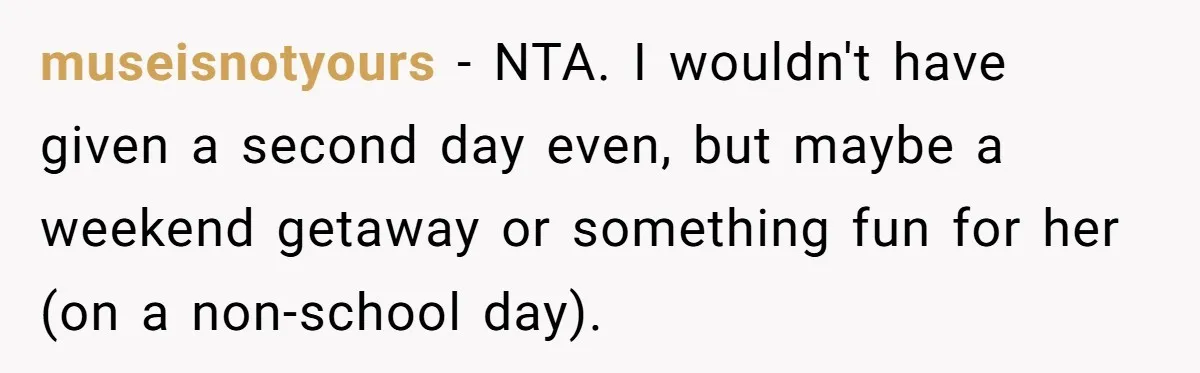 museisnotyours − NTA. I wouldn't have given a second day even, but maybe a weekend getaway or something fun for her (on a non-school day).