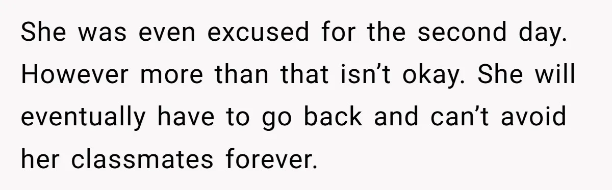 She was even excused for the second day. However more than that isn’t okay. She will eventually have to go back and can’t avoid her classmates forever.